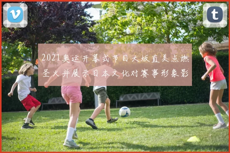 2021奥运开幕式节目大坂直美点燃圣火并展示日本文化对赛事形象影响