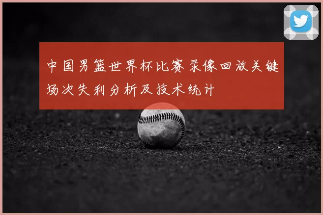 中国男篮世界杯比赛录像回放关键场次失利分析及技术统计