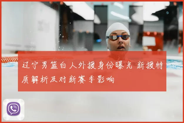 辽宁男篮白人外援身份曝光 新援特质解析及对新赛季影响