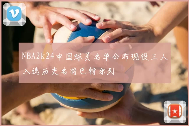 NBA2k24中国球员名单公布现役三人入选历史名将巴特尔列