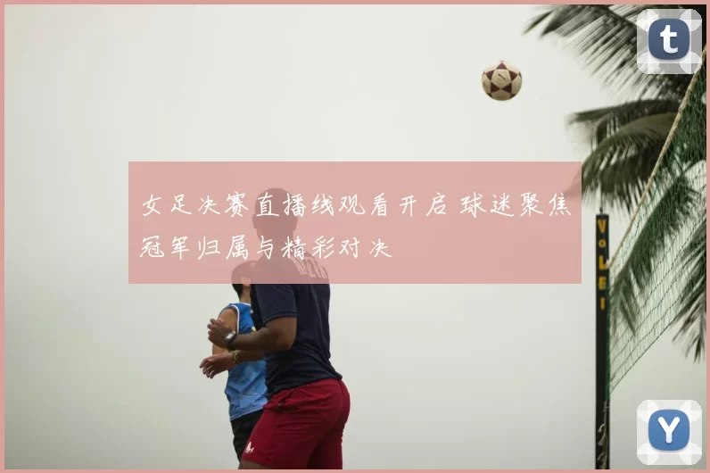 女足决赛直播线观看开启 球迷聚焦冠军归属与精彩对决