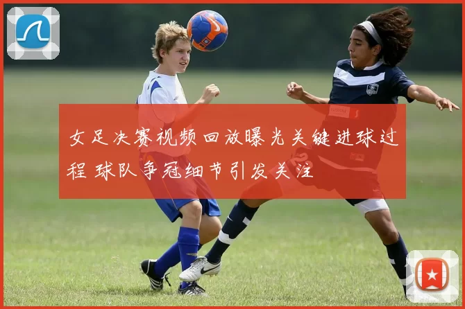 女足决赛视频回放曝光关键进球过程 球队争冠细节引发关注