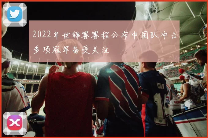 2022年世锦赛赛程公布中国队冲击多项冠军备受关注