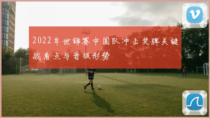 2022年世锦赛中国队冲击奖牌关键战看点与晋级形势