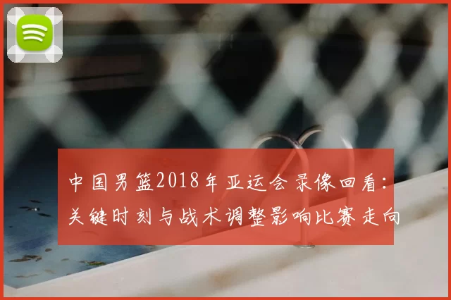 中国男篮2018年亚运会录像回看：关键时刻与战术调整影响比赛走向