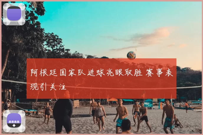 阿根廷国家队进球亮眼取胜 赛事表现引关注
