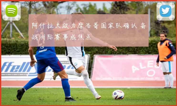 阿什拉夫效力摩洛哥国家队确认 备战洲际赛事成焦点