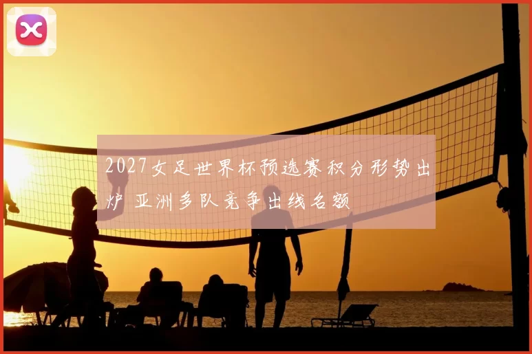 2027女足世界杯预选赛积分形势出炉 亚洲多队竞争出线名额