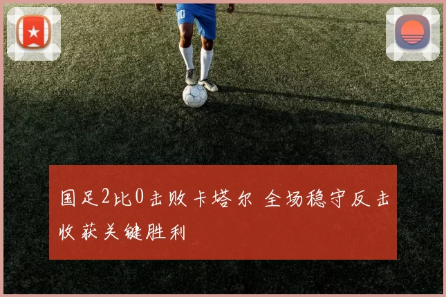 国足2比0击败卡塔尔 全场稳守反击收获关键胜利