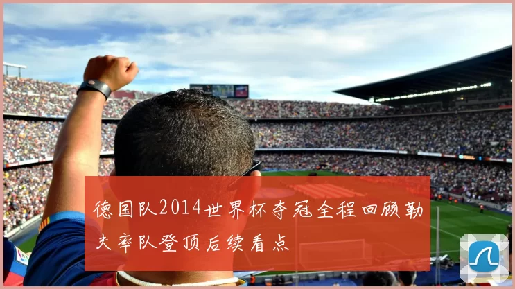 德国队2014世界杯夺冠全程回顾勒夫率队登顶后续看点