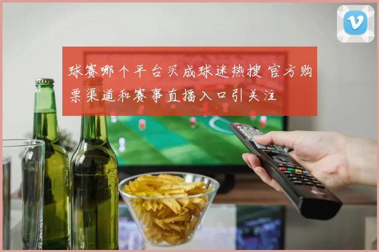 球赛哪个平台买成球迷热搜 官方购票渠道和赛事直播入口引关注