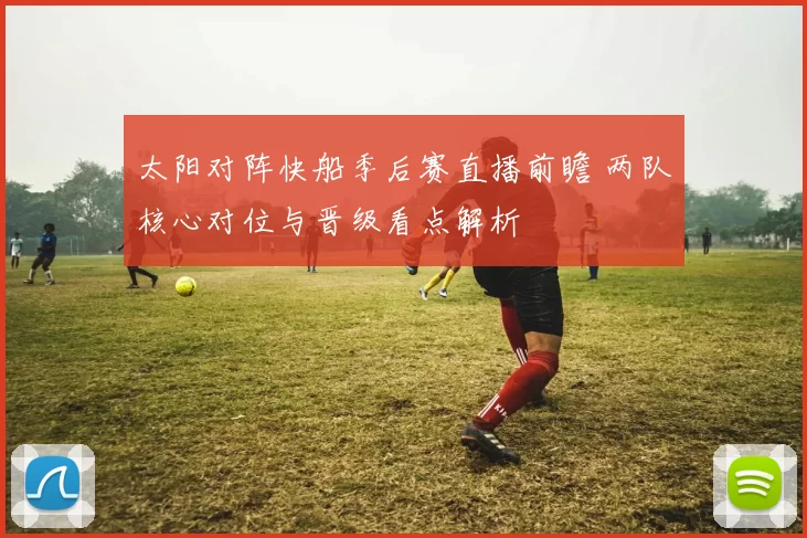 太阳对阵快船季后赛直播前瞻 两队核心对位与晋级看点解析