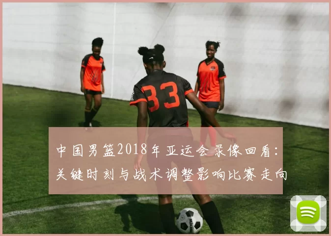 中国男篮2018年亚运会录像回看：关键时刻与战术调整影响比赛走向