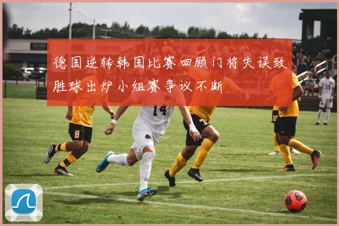 德国逆转韩国比赛回顾门将失误致胜球出炉小组赛争议不断