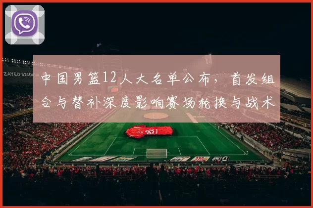 中国男篮12人大名单公布，首发组合与替补深度影响赛场轮换与战术调整
