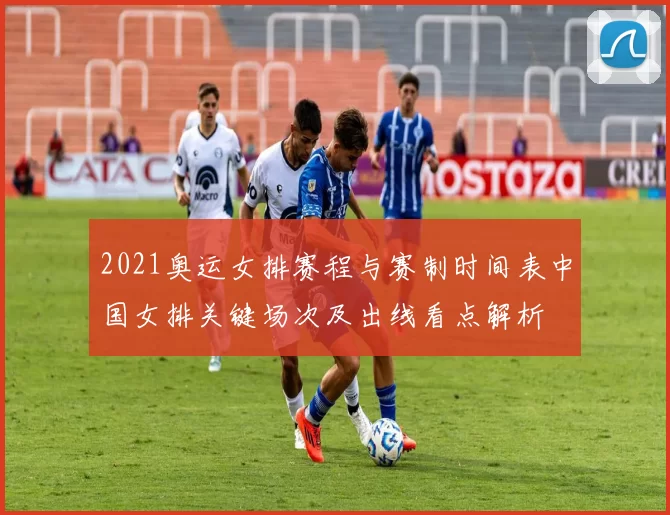 2021奥运女排赛程与赛制时间表中国女排关键场次及出线看点解析