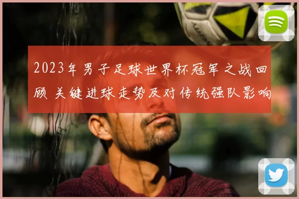 2023年男子足球世界杯冠军之战回顾 关键进球走势及对传统强队影响