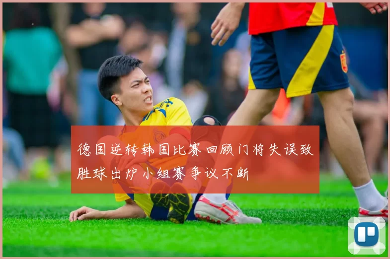 德国逆转韩国比赛回顾门将失误致胜球出炉小组赛争议不断
