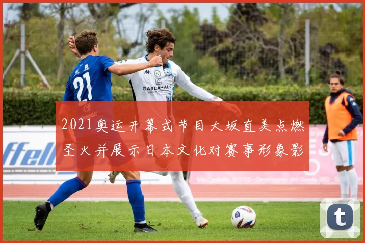 2021奥运开幕式节目大坂直美点燃圣火并展示日本文化对赛事形象影响