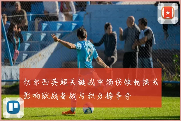 切尔西英超关键战中场伤缺轮换或影响欧战备战与积分榜争夺