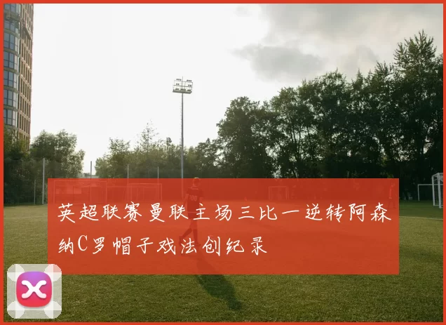 英超联赛曼联主场三比一逆转阿森纳C罗帽子戏法创纪录