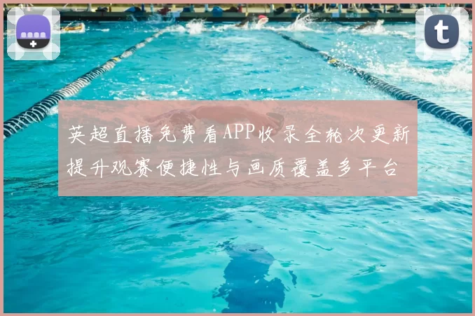 英超直播免费看APP收录全轮次更新提升观赛便捷性与画质覆盖多平台