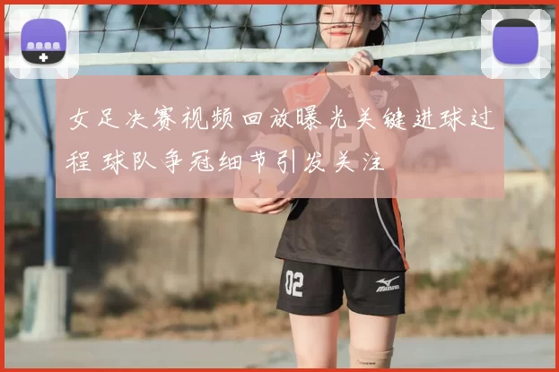女足决赛视频回放曝光关键进球过程 球队争冠细节引发关注