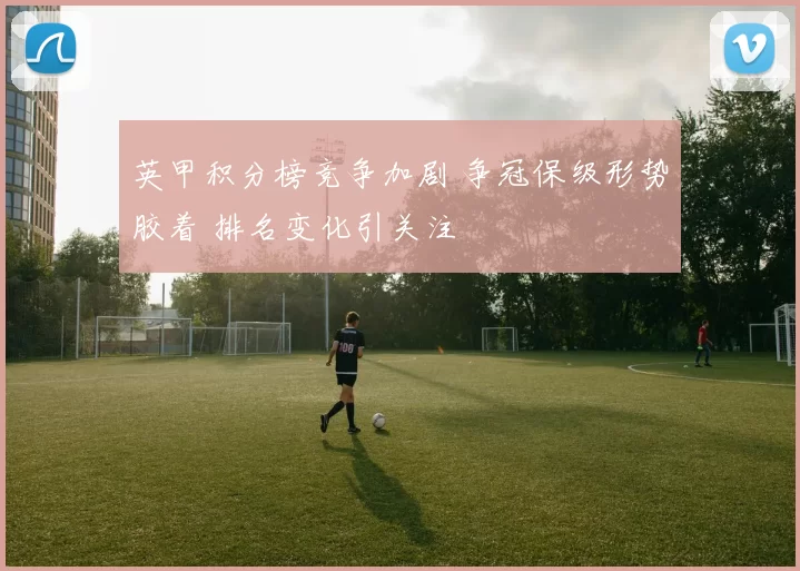 英甲积分榜竞争加剧 争冠保级形势胶着 排名变化引关注