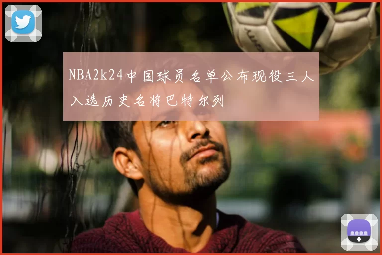 NBA2k24中国球员名单公布现役三人入选历史名将巴特尔列