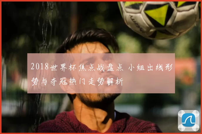 2018世界杯焦点战盘点 小组出线形势与夺冠热门走势解析