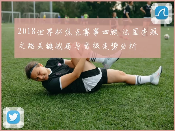 2018世界杯焦点赛事回顾 法国夺冠之路关键战局与晋级走势分析