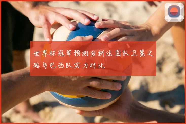 世界杯冠军预测分析法国队卫冕之路与巴西队实力对比