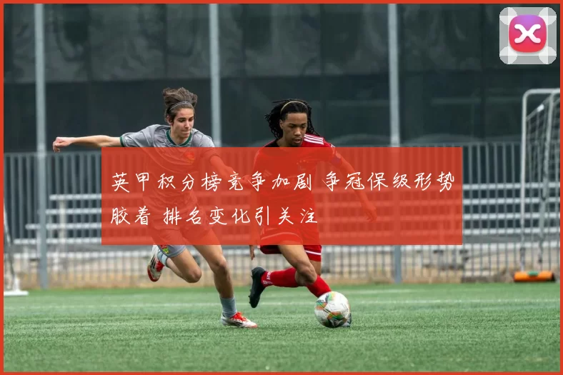 英甲积分榜竞争加剧 争冠保级形势胶着 排名变化引关注