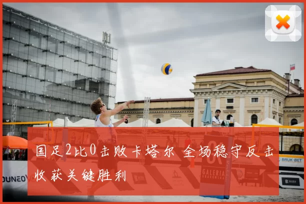国足2比0击败卡塔尔 全场稳守反击收获关键胜利