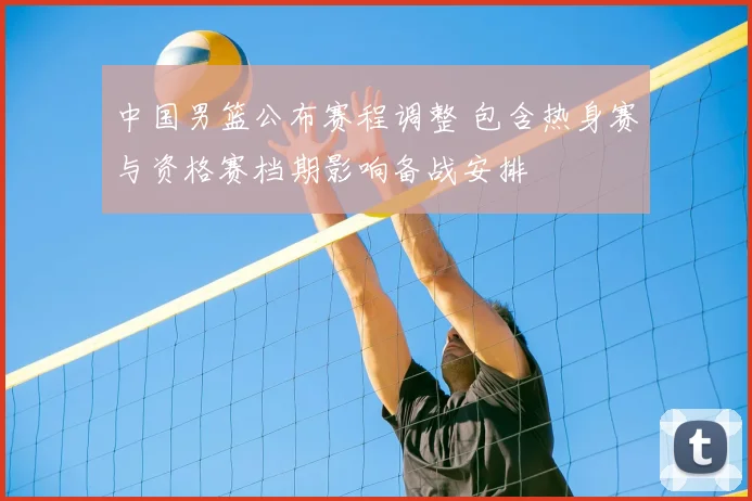 中国男篮公布赛程调整 包含热身赛与资格赛档期影响备战安排
