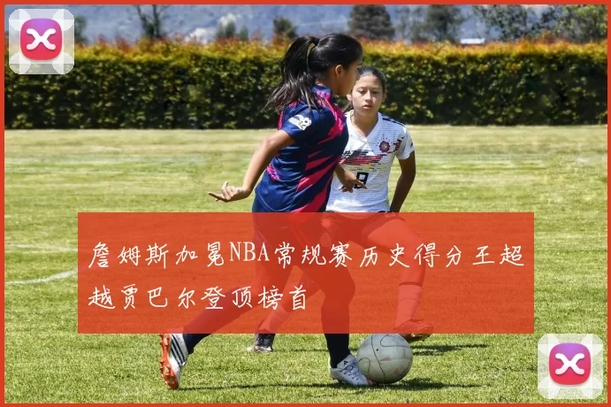 詹姆斯加冕NBA常规赛历史得分王超越贾巴尔登顶榜首