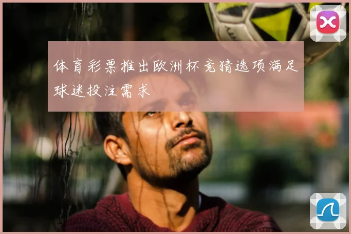 体育彩票推出欧洲杯竞猜选项满足球迷投注需求
