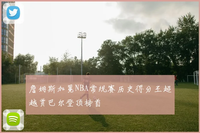 詹姆斯加冕NBA常规赛历史得分王超越贾巴尔登顶榜首