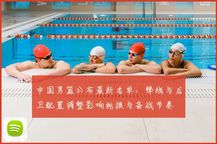 中国男篮公布最新名单，锋线与后卫配置调整影响轮换与备战节奏