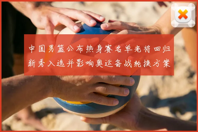 中国男篮公布热身赛名单老将回归新秀入选并影响奥运备战轮换方案