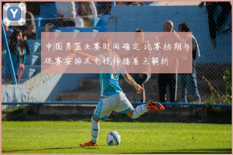 中国男篮决赛时间确定 比赛档期与观赛安排及电视转播看点解析