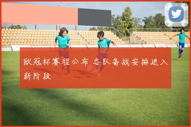 欧冠杯赛程公布 各队备战安排进入新阶段