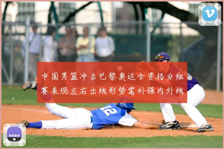 中国男篮冲击巴黎奥运会资格分组赛表现左右出线形势需补强内外线
