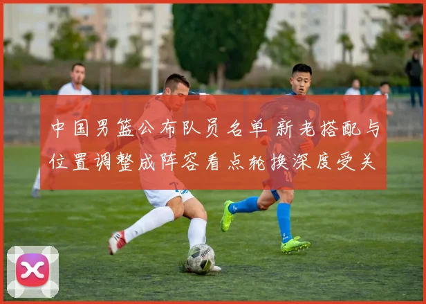 中国男篮公布队员名单 新老搭配与位置调整成阵容看点轮换深度受关注