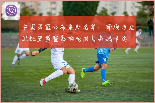 中国男篮公布最新名单，锋线与后卫配置调整影响轮换与备战节奏