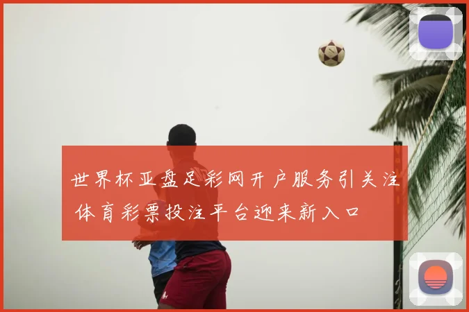 世界杯亚盘足彩网开户服务引关注 体育彩票投注平台迎来新入口