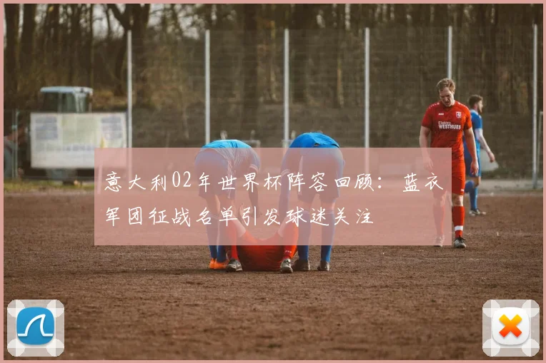 意大利02年世界杯阵容回顾:蓝衣军团征战名单引发球迷关注