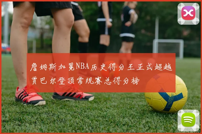 詹姆斯加冕NBA历史得分王正式超越贾巴尔登顶常规赛总得分榜
