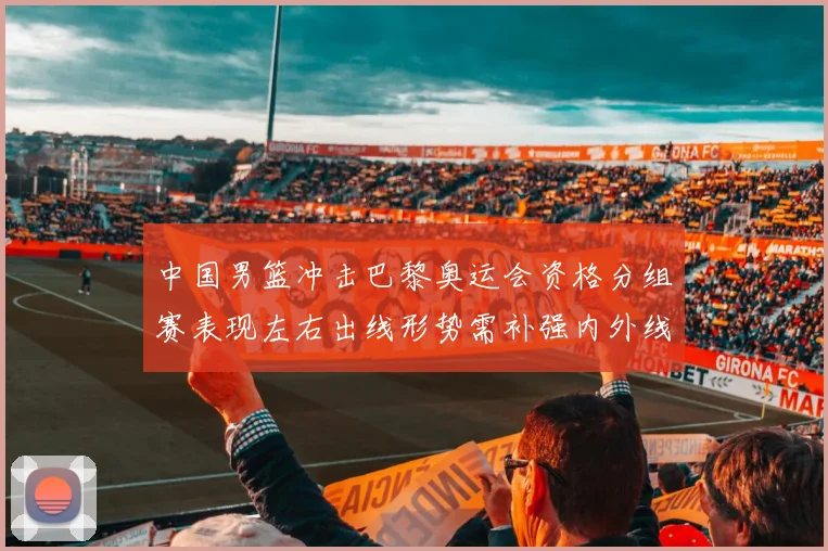 中国男篮冲击巴黎奥运会资格分组赛表现左右出线形势需补强内外线
