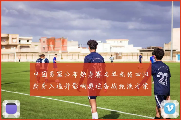 中国男篮公布热身赛名单老将回归新秀入选并影响奥运备战轮换方案